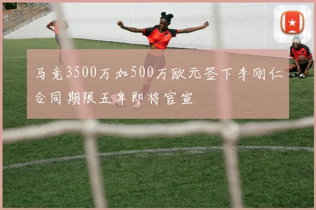 马竞3500万加500万欧元签下李刚仁合同期限五年即将官宣