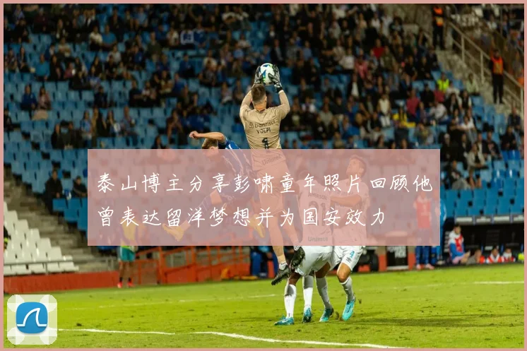泰山博主分享彭啸童年照片回顾他曾表达留洋梦想并为国安效力