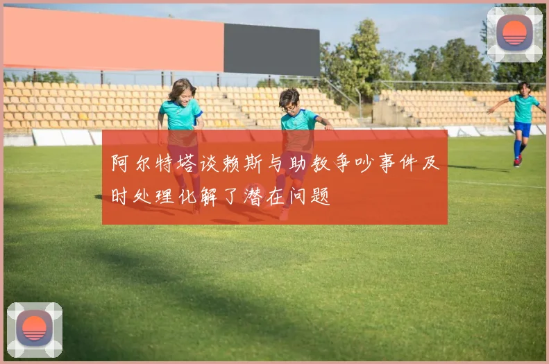 阿尔特塔谈赖斯与助教争吵事件及时处理化解了潜在问题
