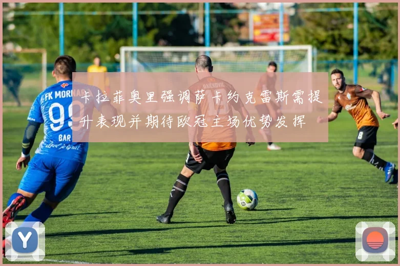卡拉菲奥里强调萨卡约克雷斯需提升表现并期待欧冠主场优势发挥