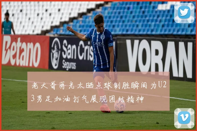 老大哥蒋光太晒点球制胜瞬间为U23男足加油打气展现团结精神