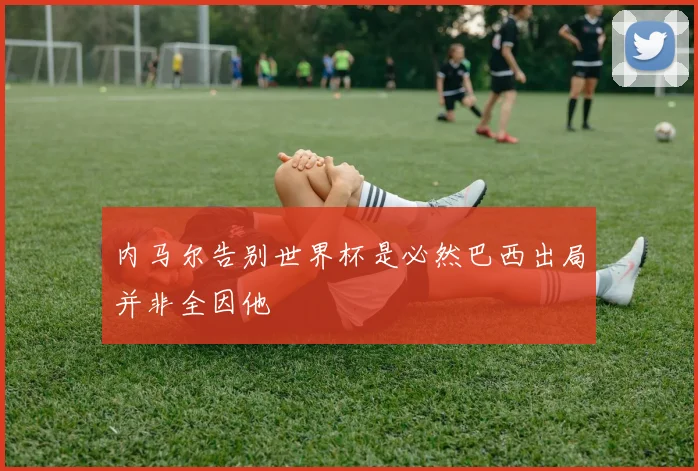 内马尔告别世界杯是必然巴西出局并非全因他
