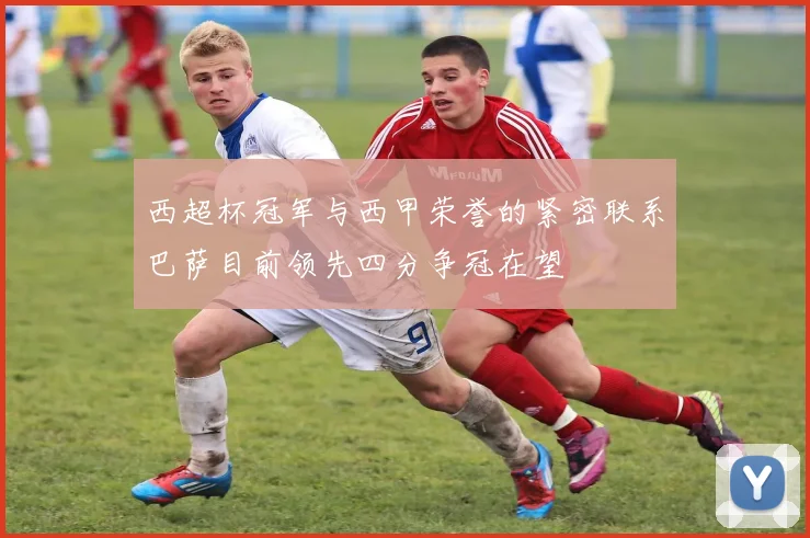 西超杯冠军与西甲荣誉的紧密联系巴萨目前领先四分争冠在望