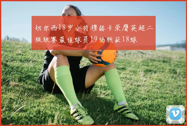 切尔西18岁小将穆赫卡荣膺英超二级联赛最佳球员19场斩获18球