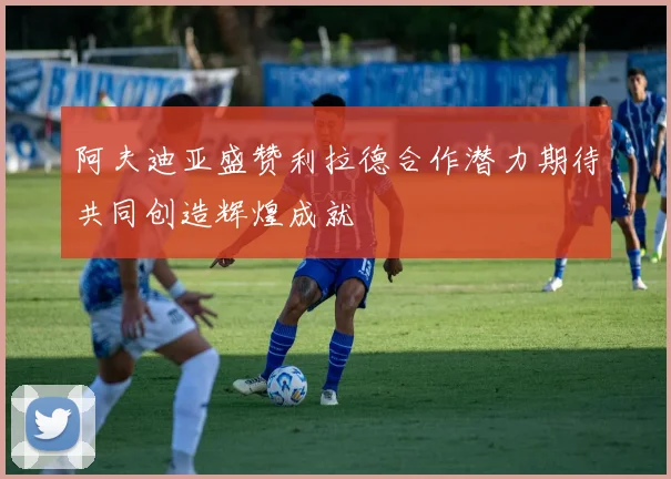 阿夫迪亚盛赞利拉德合作潜力期待共同创造辉煌成就