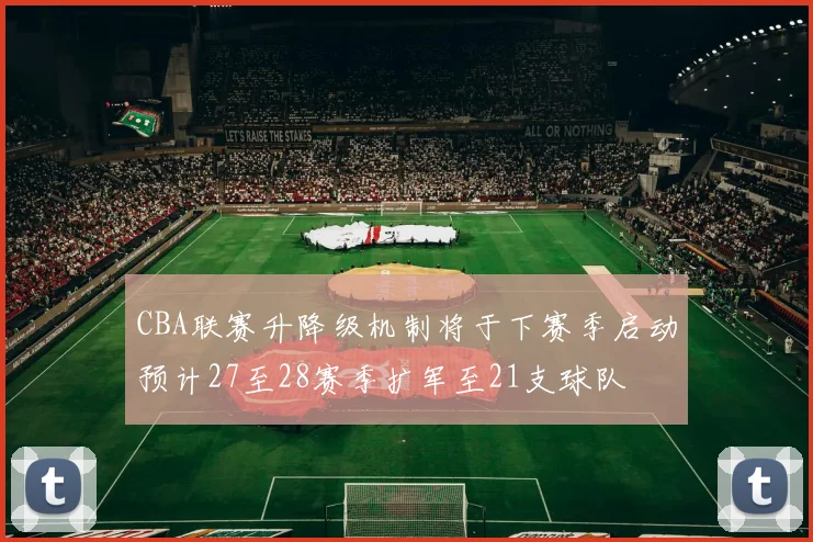 CBA联赛升降级机制将于下赛季启动预计27至28赛季扩军至21支球队