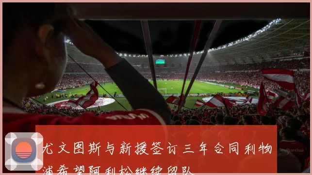 尤文图斯与新援签订三年合同利物浦希望阿利松继续留队