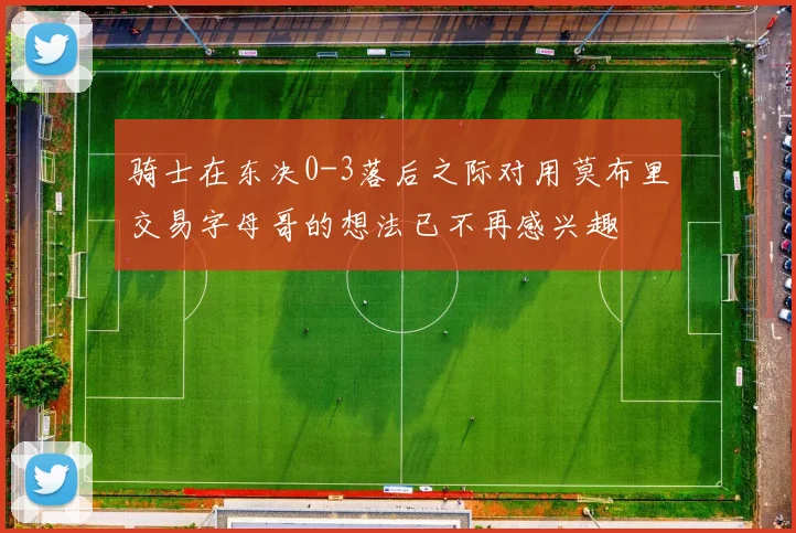 骑士在东决0-3落后之际对用莫布里交易字母哥的想法已不再感兴趣