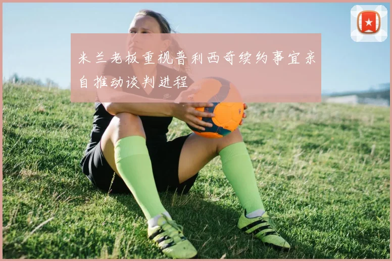 米兰老板重视普利西奇续约事宜亲自推动谈判进程