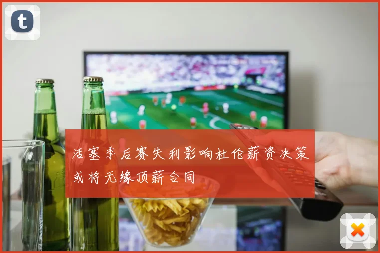 活塞季后赛失利影响杜伦薪资决策或将无缘顶薪合同