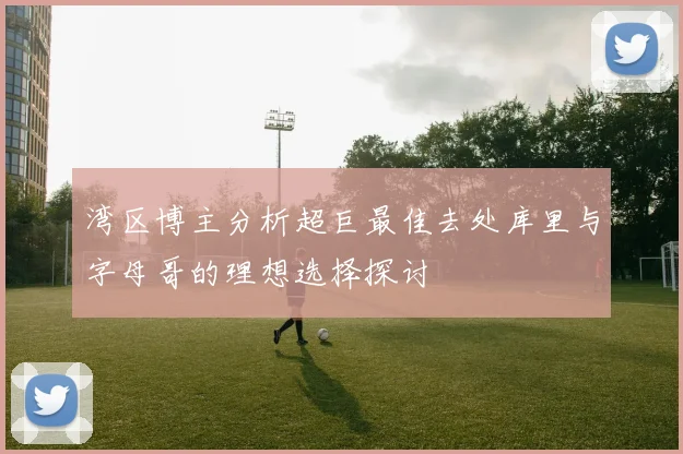 湾区博主分析超巨最佳去处库里与字母哥的理想选择探讨