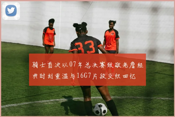 骑士首次以07年总决赛致敬老詹经典时刻重温与16G7片段交织回忆