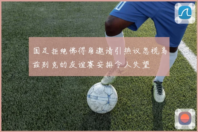 国足拒绝佛得角邀请引热议忽视乌兹别克的友谊赛安排令人失望