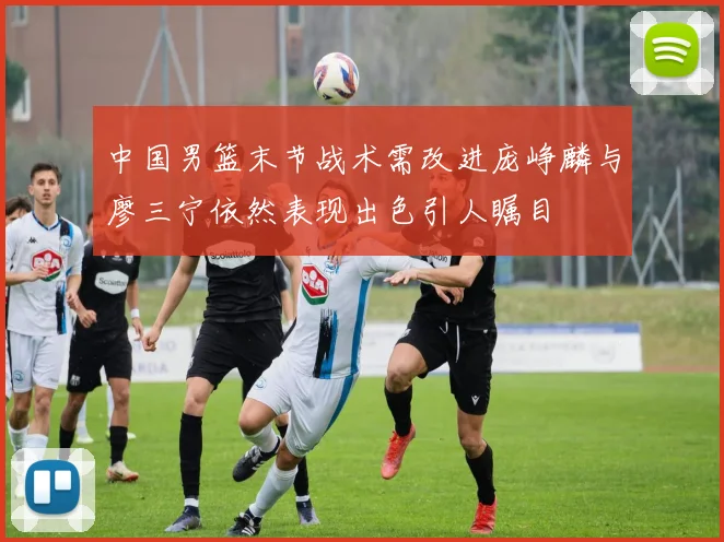 中国男篮末节战术需改进庞峥麟与廖三宁依然表现出色引人瞩目
