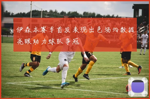 伊森本赛季首发表现出色场均数据亮眼助力球队争冠