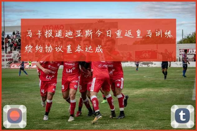 马卡报道迪亚斯今日重返皇马训练续约协议基本达成