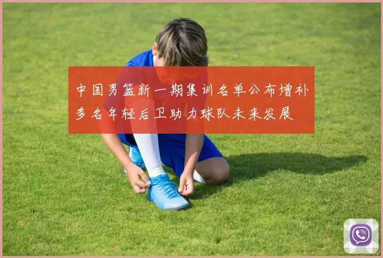 中国男篮新一期集训名单公布增补多名年轻后卫助力球队未来发展