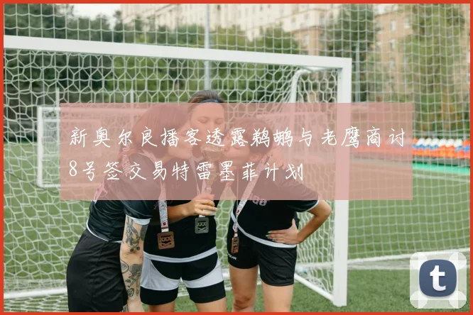 新奥尔良播客透露鹈鹕与老鹰商讨8号签交易特雷墨菲计划