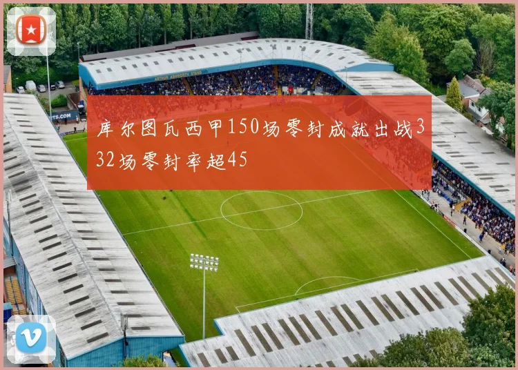库尔图瓦西甲150场零封成就出战332场零封率超45