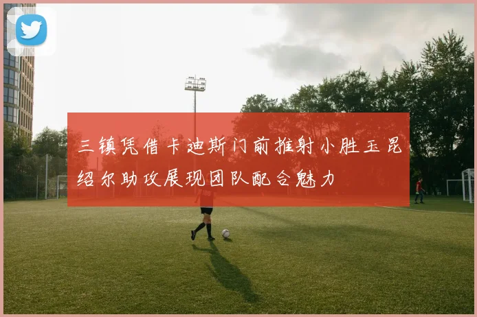 三镇凭借卡迪斯门前推射小胜玉昆绍尔助攻展现团队配合魅力