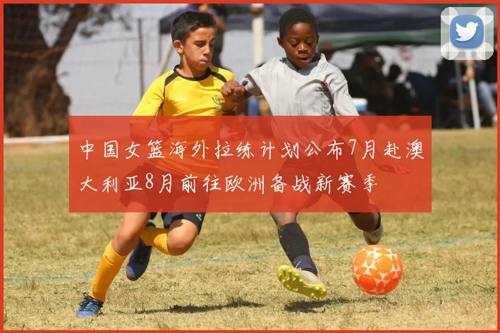 中国女篮海外拉练计划公布7月赴澳大利亚8月前往欧洲备战新赛季