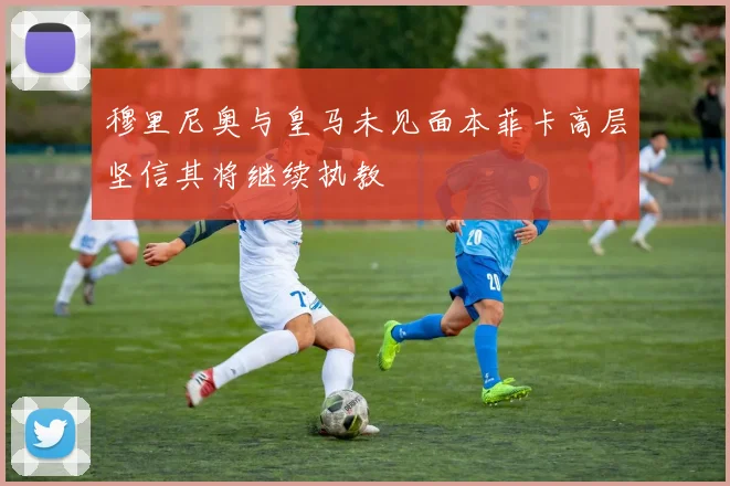 穆里尼奥与皇马未见面本菲卡高层坚信其将继续执教