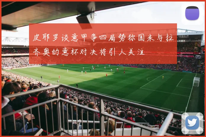 皮耶罗谈意甲争四局势称国米与拉齐奥的意杯对决将引人关注
