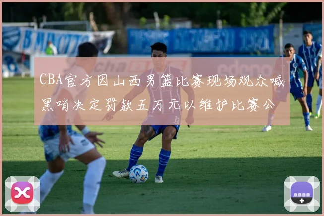 CBA官方因山西男篮比赛现场观众喊黑哨决定罚款五万元以维护比赛公正性