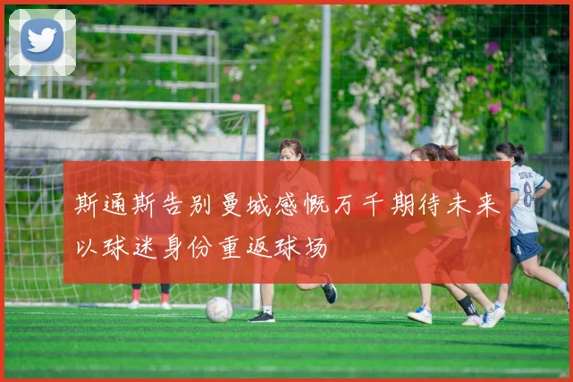 斯通斯告别曼城感慨万千期待未来以球迷身份重返球场