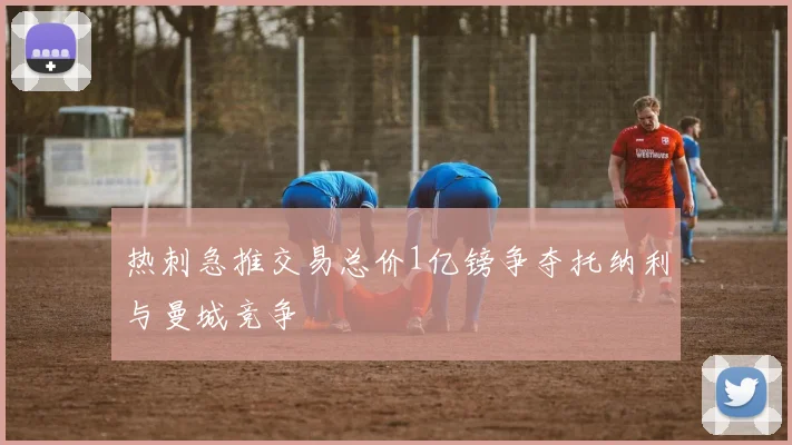 热刺急推交易总价1亿镑争夺托纳利与曼城竞争